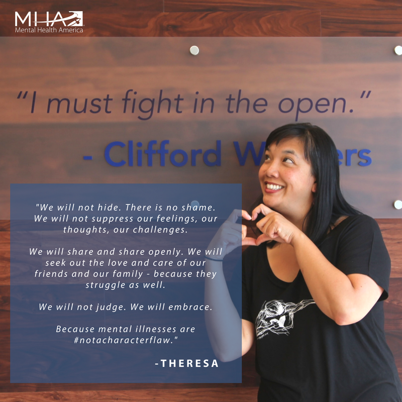 We will not hide. There is no shame. We will not suppress our feelings, our thoughts, our challenges. We will share and share openly. We will seek out the love and care of our friends and our family - because they struggle as well. We will not judge. We will embrace. Because mental illnesses are #NotaCharacterFlaw.-Theresa